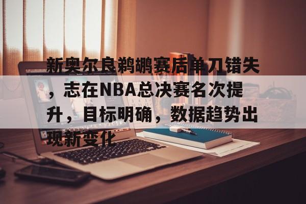 OD体育下载-关于新奥尔良鹈鹕赛后单刀错失，志在NBA总决赛名次提升，目标明确，数据趋势出现新变化的信息